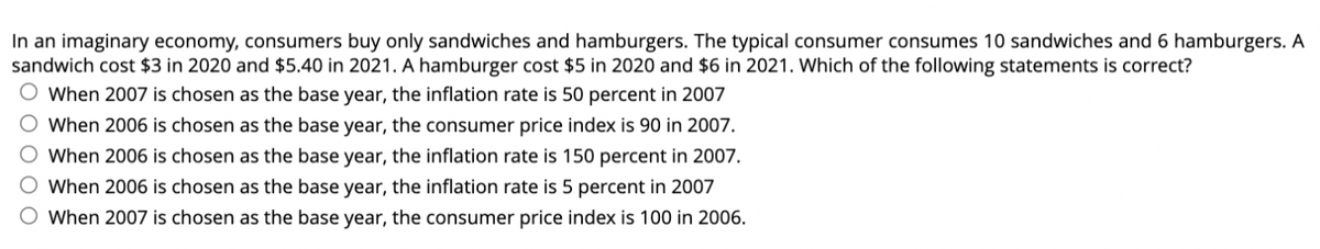 In an imaginary economy, consumers buy only sandwiches and hamburgers. The typical consumer consumes 10 sandwiches and 6 hamburgers. A
sandwich cost $3 in 2020 and $5.40 in 2021. A hamburger cost $5 in 2020 and $6 in 2021. Which of the following statements is correct?
O When 2007 is chosen as the base year, the inflation rate is 50 percent in 2007
When 2006 is chosen as the base year, the consumer price index is 90 in 2007.
When 2006 is chosen as the base year, the inflation rate is 150 percent in 2007.
When 2006 is chosen as the base year, the inflation rate is 5 percent in 2007
When 2007 is chosen as the base year, the consumer price index is 100 in 2006.
