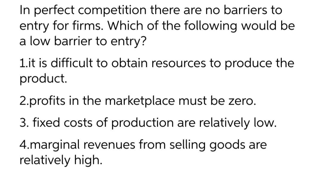 In perfect competition there are no barriers to
entry for firms. Which of the following would be
a low barrier to entry?
1.it is difficult to obtain resources to produce the
product.
2.profits in the marketplace must be zero.
3. fixed costs of production are relatively low.
4.marginal revenues from selling goods are
relatively high.

