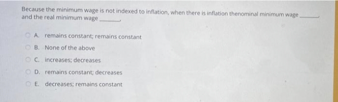 Because the minimum wage is not indexed to inflation, when there is inflation thenominal minimum wage.
and the real minimum wage.
A. remains constant; remains constant
B. None of the above
OC. increases; decreases
D. remains constant; decreases
OE. decreases; remains constant