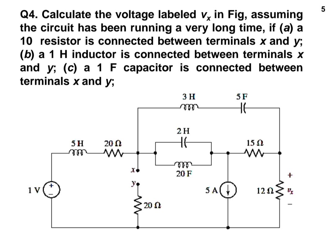 Q4. Calculate the voltage labeled v, in Fig, assuming
the circuit has been running a very long time, if (a) a
10 resistor is connected between terminals x and y;
(b) a 1 H inductor is connected between terminals x
and y; (c) a 1 F capacitor is connected between
terminals x and y;
3 H
5 F
2H
5 H
20 0
15 0
ele
20 F
+
1 V
5 A
12 2
20 N

