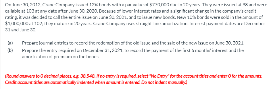 On June 30, 2012, Crane Company issued 12% bonds with a par value of $770,000 due in 20 years. They were issued at 98 and were
callable at 103 at any date after June 30, 2020. Because of lower interest rates and a significant change in the company's credit
rating, it was decided to call the entire issue on June 30, 2021, and to issue new bonds. New 10% bonds were sold in the amount of
$1,000,000 at 102; they mature in 20 years. Crane Company uses straight-line amortization. Interest payment dates are December
31 and June 30.
(a)
Prepare journal entries to record the redemption of the old issue and the sale of the new issue on June 30, 2021.
(b)
Prepare the entry required on December 31, 2021, to record the payment of the first 6 months' interest and the
amortization of premium on the bonds.
(Round answers to O decimal places, e.g. 38,548. If no entry is required, select "No Entry" for the account titles and enter O for the amounts.
Credit account titles are automatically indented when amount is entered. Do not indent manually.)
