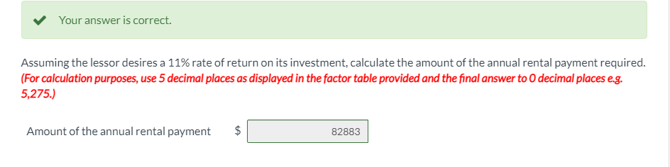 Your answer is correct.
Assuming the lessor desires a 11% rate of return on its investment, calculate the amount of the annual rental payment required.
(For calculation purposes, use 5 decimal places as displayed in the factor table provided and the final answer to O decimal places e.g.
5,275.)
Amount of the annual rental payment
$
82883
%24
