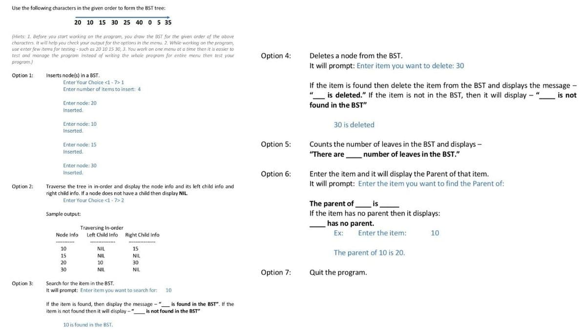 Use the following characters in the given order to form the BST tree:
20 10 15 30 25 40 0 5 35
(Hints: 1. Before you start working on the program, you draw the BST for the given order of the above
characters. It will help you check your output for the options in the menu. 2. While working on the program,
use enter few items for testing - such as 20 10 15 30, 3. You work on one menu at a time then it is easier to
test and manage the program instead of writing the whole program for entire menu then test your
program.)
Option 4:
Deletes a node from the BST.
It will prompt: Enter item you want to delete: 30
Option 1:
Inserts node(s) in a BST.
Enter Your Choice <1 - 7> 1
Enter number of items to insert: 4
If the item is found then delete the item from the BST and displays the message -
is deleted." If the item is not in the BST, then it will display - ".
found in the BST"
is not
Enter node: 20
Inserted.
Enter node: 10
30 is deleted
Inserted.
Counts the number of leaves in the BST and displays -
"There are
Enter node: 15
Option 5:
Inserted.
number of leaves in the BST."
Enter node: 30
Inserted.
Option 6:
Enter the item and it will display the Parent of that item.
It will prompt: Enter the item you want to find the Parent of:
Traverse the tree in in-order and display the node info and its left child info and
right child info. If a node does not have a child then display NIL.
Option 2:
Enter Your Choice <1 -7> 2
The parent of is_
If the item has no parent then it displays:
Sample output:
has no parent.
Traversing In-order
Node Info Left Child Info Right Child Info
Ex:
Enter the item:
10
-------
10
NIL
15
The parent of 10 is 20.
15
NIL
NIL
20
10
30
30
NIL
NIL
Option 7:
Quit the program.
Option 3:
Search for the item in the BST.
It will prompt: Enter item you want to search for:
10
If the item is found, then display the message - "
is found in the BST". If the
item is not found then it will display -"
is not found in the BST"
10 is found in the BST.
