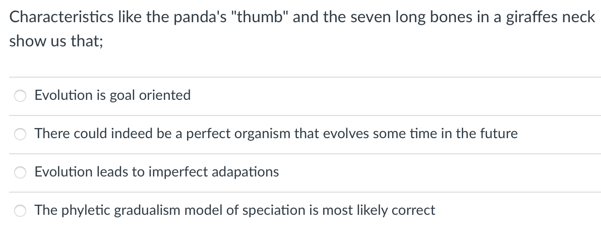 Characteristics like the panda's "thumb" and the seven long bones in a giraffes neck
show us that;
Evolution is goal oriented
There could indeed be a perfect organism that evolves some time in the future
Evolution leads to imperfect adapations
The phyletic gradualism model of speciation is most likely correct
