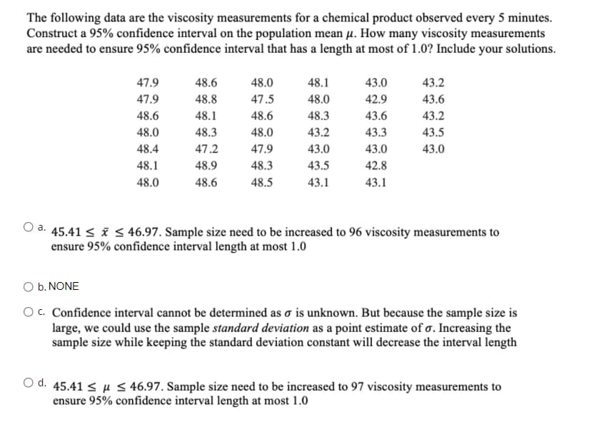 The following data are the viscosity measurements for a chemical product observed every 5 minutes.
Construct a 95% confidence interval on the population mean µ. How many viscosity measurements
are needed to ensure 95% confidence interval that has a length at most of 1.0? Include your solutions.
47.9
48.6
48.0
48.1
43.0
43.2
47.9
48.8
47.5
48.0
42.9
43.6
48.6
48.1
48.6
48.3
43.6
43.2
48.0
48.3
48.0
43.2
43.3
43.5
48.4
47.2
47.9
43.0
43.0
43.0
48.1
48.9
48.3
43.5
42.8
48.0
48.6
48.5
43.1
43.1
O a. 45.41 < i S 46.97. Sample size need to be increased to 96 viscosity measurements to
ensure 95% confidence interval length at most 1.0
O b. NONE
Oc. Confidence interval cannot be determined as o is unknown. But because the sample size is
large, we could use the sample standard deviation as a point estimate of o. Increasing the
sample size while keeping the standard deviation constant will decrease the interval length
O d. 45.41 < µ 5 46.97. Sample size need to be increased to 97 viscosity measurements to
ensure 95% confidence interval length at most 1.0
