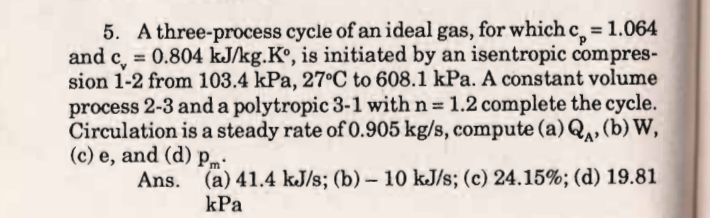 5. A three-process cycle of an ideal gas, for which c = 1.064
and c,
%3D
= 0.804 kJ/kg.K°, is initiated by an isentropic compres-
sion 1-2 from 103.4 kPa, 27C to 608.1 kPa. A constant volume
process 2-3 and a polytropic 3-1 with n= 1.2 complete the cycle.
Circulation is a steady rate of 0.905 kg/s, compute (a)Q, (b) W,
(c) e, and (d) pm:
Ans. (a) 41.4 kJ/s; (b) – 10 kJ/s; (c) 24.15%; (d) 19.81
%3D
-
kPa
