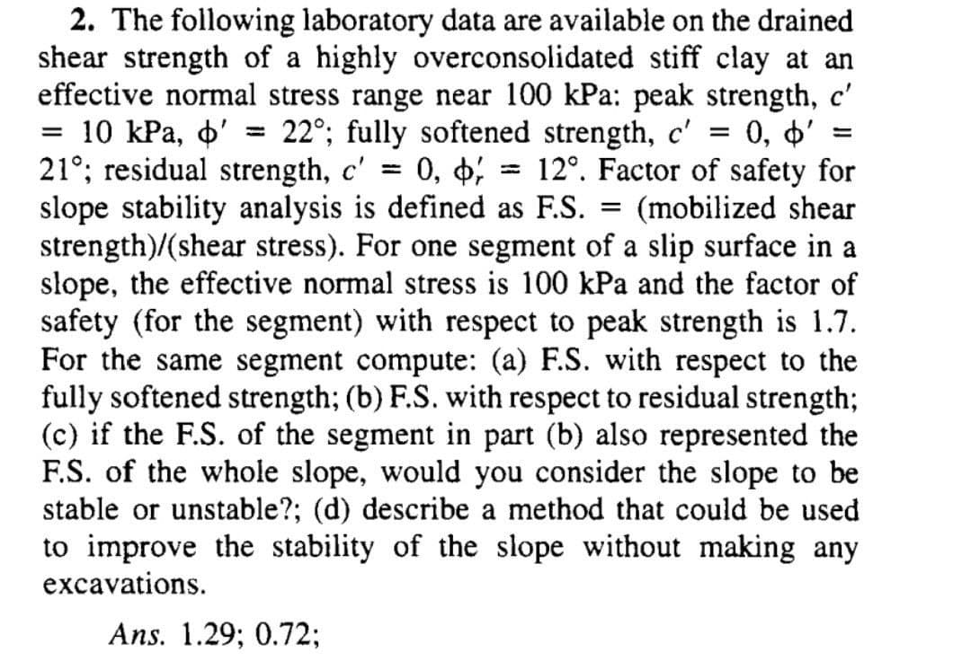 2. The following laboratory data are available on the drained
shear strength of a highly overconsolidated stiff clay at an
effective normal stress range near 100 kPa: peak strength, c'
10 КРа, ф'
21°; residual strength, c' =
slope stability analysis is defined as F.S.
strength)/(shear stress). For one segment of a slip surface in a
slope, the effective normal stress is 100 kPa and the factor of
safety (for the segment) with respect to peak strength is 1.7.
For the same segment compute: (a) F.S. with respect to the
fully softened strength; (b) F.S. with respect to residual strength;
(c) if the F.S. of the segment in part (b) also represented the
F.S. of the whole slope, would you consider the slope to be
stable or unstable?; (d) describe a method that could be used
to improve the stability of the slope without making any
excavations.
22°; fully softened strength, c' = 0, 4'
0, 6; = 12°. Factor of safety for
(mobilized shear
%3D
||
Ans. 1.29; 0.72;

