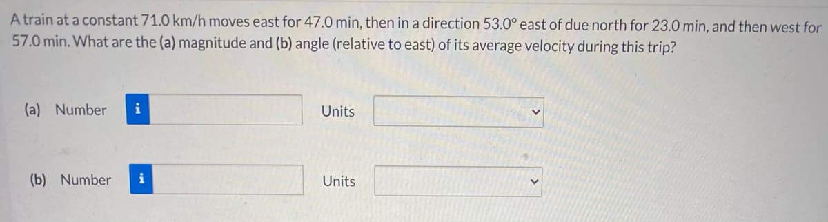 A train at a constant 71.0 km/h moves east for 47.0 min, then in a direction 53.0° east of due north for 23.0 min, and then west for
57.0 min. What are the (a) magnitude and (b) angle (relative to east) of its average velocity during this trip?
(a) Number
i
Units
(b) Number
i
Units
