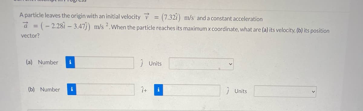 A particle leaves the origin with an initial velocity v = (7.32i) m/s' and a constant acceleration
a = (- 2.28i – 3.47j) m/s 2.When the particle reaches its maximum x coordinate, what are (a) its velocity, (b) its position
vector?
(a) Number
i
j Units
(b) Number
i
i
j Units
