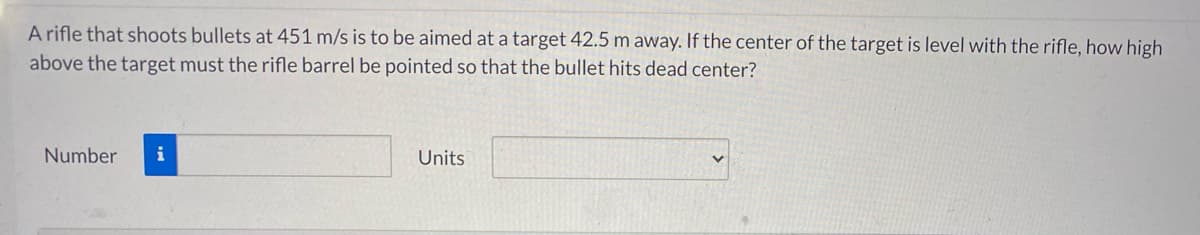 A rifle that shoots bullets at 451 m/s is to be aimed at a target 42.5 m away. If the center of the target is level with the rifle, how high
above the target must the rifle barrel be pointed so that the bullet hits dead center?
Number
Units
