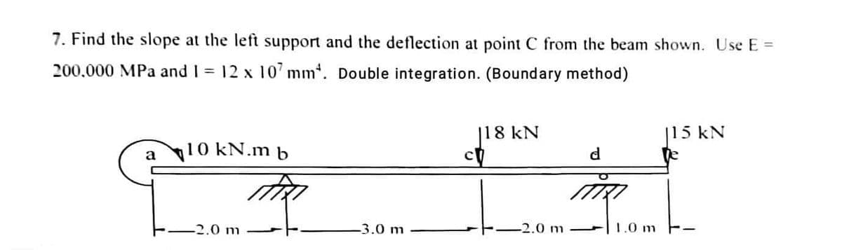 7. Find the slope at the left support and the deflection at point C from the beam shown. Use E =
200,000 MPa and 1 = 12 x 107 mm. Double integration. (Boundary method)
a
10 kN.m b
-2.0 m
-3.0 m
|18 kN
2.0 m
d
1.0 m
|15 kN
te