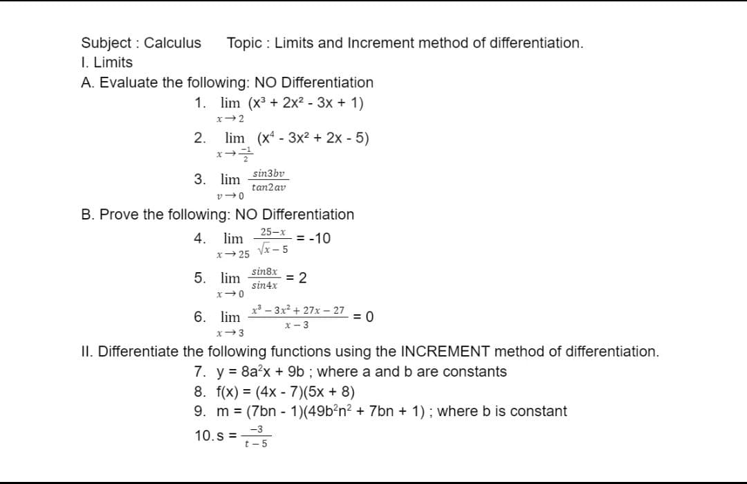 Subject: Calculus Topic: Limits and Increment method of differentiation.
I. Limits
A. Evaluate the following: NO Differentiation
1. lim (x³ + 2x² - 3x + 1)
x-2
2. lim (x43x² + 2x - 5)
*-=
3. lim
V40
B. Prove the following: NO Differentiation
4. lim
= -10
x-25
sin3bv
tan2 av
5. lim
x-0
25-x
√√x-5
sin8x
sin4x
= 2
x²-3x²+27x-27
x-3
= 0
6. lim
x 3
II. Differentiate the following functions using the INCREMENT method of differentiation.
7. y = 8a²x + 9b; where a and b are constants
8. f(x) = (4x-7)(5x + 8)
9. m = (7bn-1)(49b²n² + 7bn + 1); where b is constant
10.S = ³5