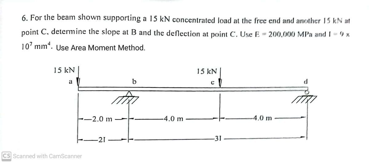 %
6. For the beam shown supporting a 15 kN concentrated load at the free end and another 15 kN at
point C, determine the slope at B and the deflection at point C. Use E = 200,000 MPa and I - 9 x
107 mm¹. Use Area Moment Method.
15 kN
a
CS Scanned with CamScanner
-2.0 m
-21
b
-4.0 m
15 kN
с
-31
-4.0 m