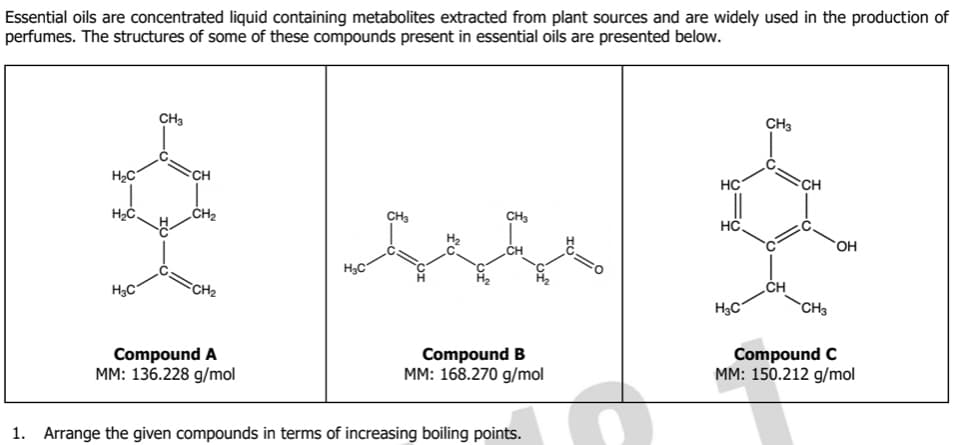 Essential oils are concentrated liquid containing metabolites extracted from plant sources and are widely used in the production of
perfumes. The structures of some of these compounds present in essential oils are presented below.
H₂C
H₂C
H₂C
CH3
CH₂
CH₂
Compound A
MM: 136.228 g/mol
H₂C
CH₂
Compound B
MM: 168.270 g/mol
1. Arrange the given compounds in terms of increasing boiling points.
HC
HC
H₂C
CH3
CH3
OH
Compound C
MM: 150.212 g/mol