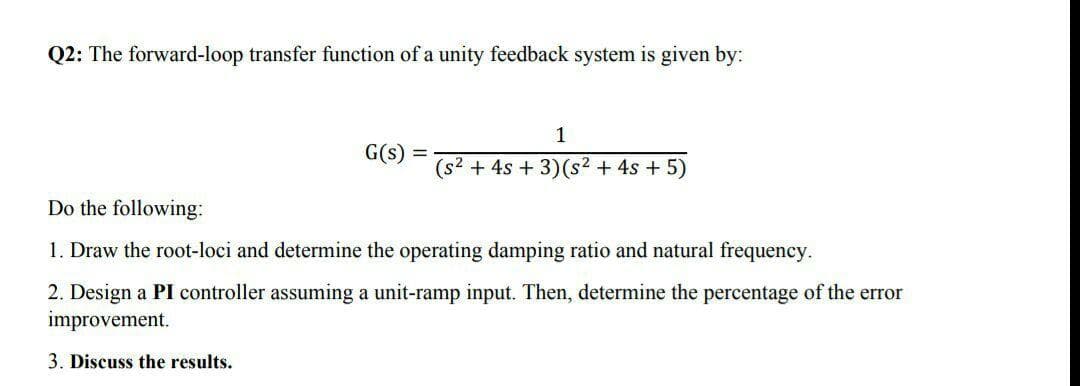 Q2: The forward-loop transfer function of a unity feedback system is given by:
1
G(s) =
(s2 + 4s + 3)(s² + 4s + 5)
Do the following:
1. Draw the root-loci and determine the operating damping ratio and natural frequency.
2. Design a PI controller assuming a unit-ramp input. Then, determine the percentage of the error
improvement.
3. Discuss the results.
