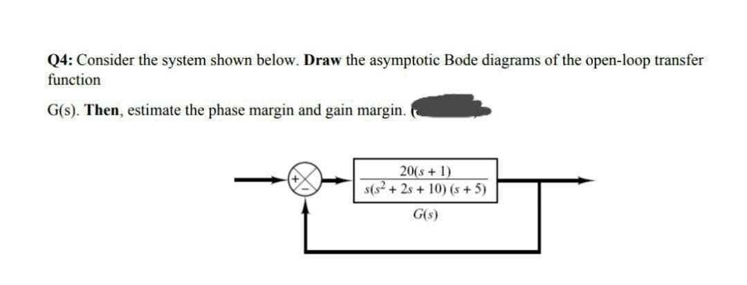 Q4: Consider the system shown below. Draw the asymptotic Bode diagrams of the open-loop transfer
function
G(s). Then, estimate the phase margin and gain margin.
20(s+ 1)
s(s? + 2s + 10) (s+ 5)
G(s)
