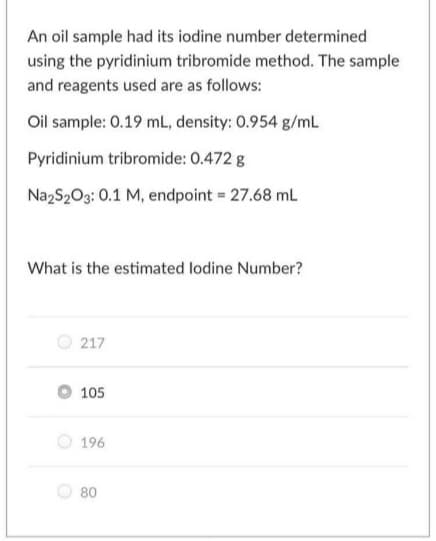 An oil sample had its iodine number determined
using the pyridinium tribromide method. The sample
and reagents used are as follows:
Oil sample: 0.19 mL, density: 0.954 g/mL
Pyridinium tribromide: 0.472 g
Na2S203: 0.1 M, endpoint = 27.68 mL
What is the estimated lodine Number?
217
105
O 196
80
