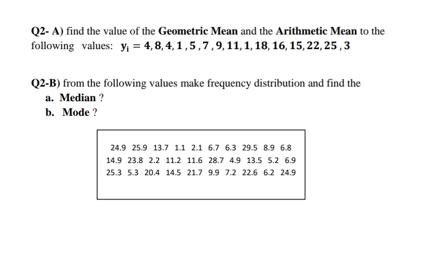 Q2- A) find the value of the Geometric Mean and the Arithmetic Mean to the
following values: y; = 4,8, 4, 1,5,7,9,11,1,18, 16, 15, 22, 25 ,3
Q2-B) from the following values make frequency distribution and find the
a. Median ?
b. Mode ?
