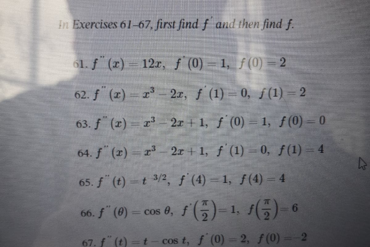In Exercises 61-67, first find f and then find f.
61. f (r) 12r, f (0) = 1, f(0) =2
62. f (r) r 2r, f (1) = 0, f(1) = 2
63. f (2) = r 2x + 1, f (0) –1, f(0) = 0
64. f (2) r- 2x + 1, f (1) =0, f(1) = 4
65. f (t) =t 3/2, f (4) - 1, f(4) = 4
66. f" (0) = cos 0, f(5)-1
67. f (t) =t
cos t, f (0) = 2, f(0) =-2
