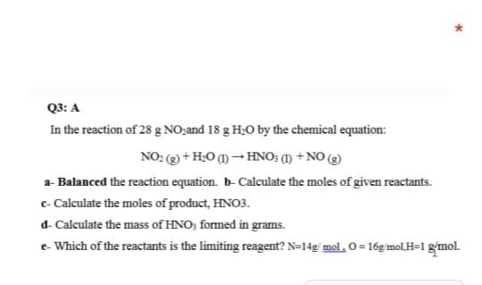 Q3: A
In the reaction of 28 g NO;and 18 g H;O by the chemical equation:
NO: () + H;O () - HNO; (1) + NO (2)
a- Balanced the reaction equation. b- Calculate the moles of given reactants.
c- Calculate the moles of product, HNO3.
d- Calculate the mass of HNO; formed in grams.
e- Which of the reactants is the limiting reagent? N=14g' mol. 0 = 16g mol,H=1 gmol.
