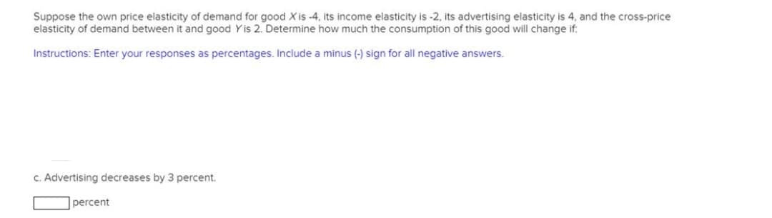 Suppose the own price elasticity of demand for good X is -4, its income elasticity is -2, its advertising elasticity is 4, and the cross-price
elasticity of demand between it and good Yis 2. Determine how much the consumption of this good will change if:
Instructions: Enter your responses as percentages. Include a minus (-) sign for all negative answers.
c. Advertising decreases by 3 percent.
percent
