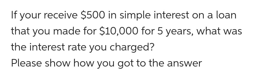 If your receive $500 in simple interest on a loan
that you made for $10,000 for 5 years, what was
the interest rate you charged?
Please show how you got to the answer
