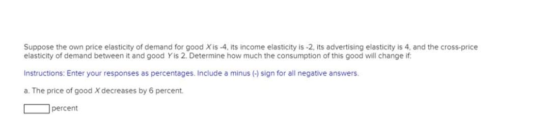Suppose the own price elasticity of demand for good X is -4, its income elasticity is -2, its advertising elasticity is 4, and the cross-price
elasticity of demand between it and good Y is 2. Determine how much the consumption of this good will change if:
Instructions: Enter your responses as percentages. Include a minus (-) sign for all negative answers.
a. The price of good X decreases by 6 percent.
percent
