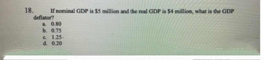 18.
If nominal GDP is $5 million and the real GDP is $4 million, what is the GDP
deflator?
a 0.80
b. 0.75
C. 1.25-
d. 0.20
