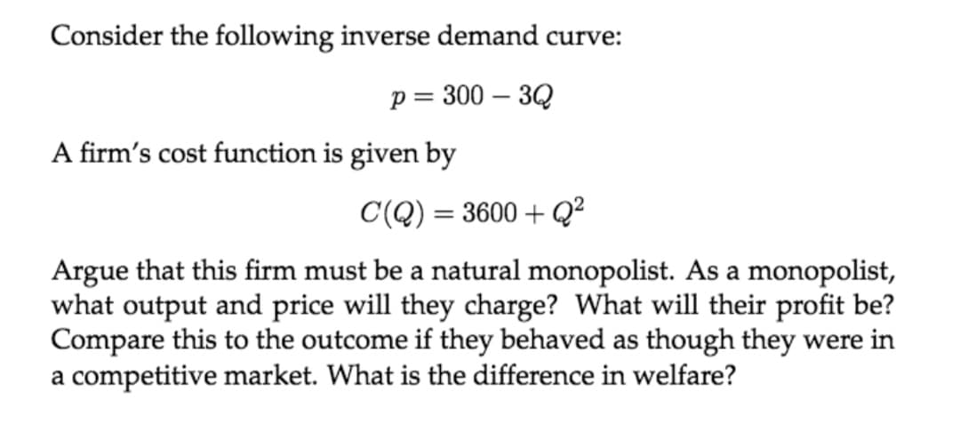 Consider the following inverse demand curve:
p = 300 – 3Q
A firm's cost function is given by
C(Q) = 3600 + Q²
Argue that this firm must be a natural monopolist. As a monopolist,
what output and price will they charge? What will their profit be?
Compare this to the outcome if they behaved as though they were in
a competitive market. What is the difference in welfare?
