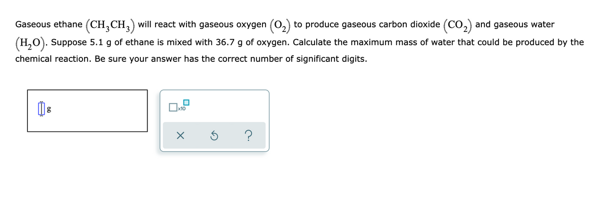 Gaseous ethane (CH,CH,) will react with gaseous oxygen (0,) to produce gaseous carbon dioxide (CO,) and gaseous water
3
(H,O). Suppose 5.1 g of ethane is mixed with 36.7 g of oxygen. Calculate the maximum mass of water that could be produced by the
chemical reaction. Be sure your answer has the correct number of significant digits.
g
х10
