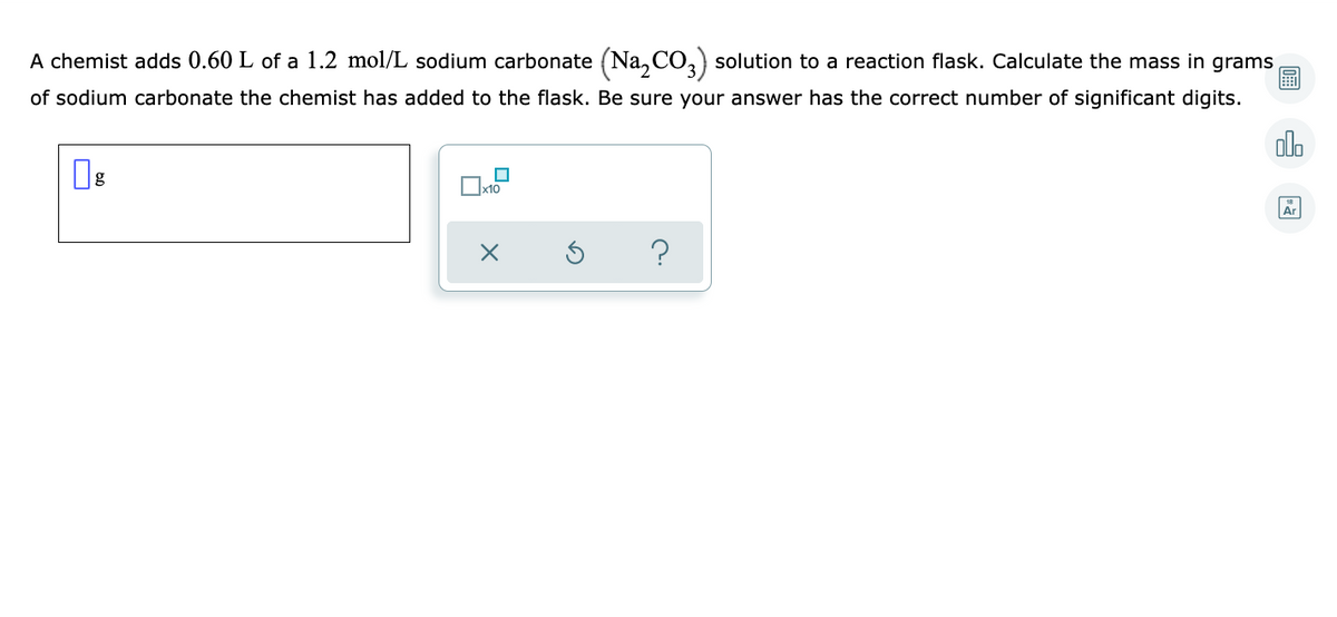 A chemist adds 0.60 L of a 1.2 mol/L sodium carbonate (Na,CO,) solution to a reaction flask. Calculate the mass in grams
of sodium carbonate the chemist has added to the flask. Be sure your answer has the correct number of significant digits.
alo
Ar
?
