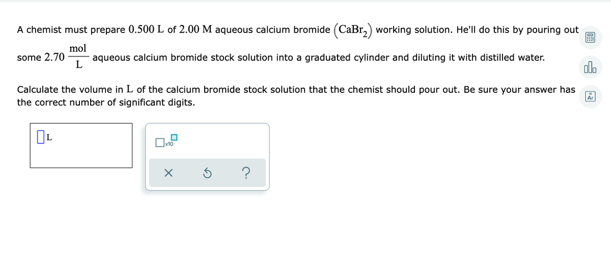 A chemist must prepare 0.500 L of 2.00 M aqueous calcium bromide (CaBr,) working solution. He'll do this by pouring out
mol
aqueous calcium bromide stock solution into a graduated cylinder and diluting it with distilled water.
some 2.70
olo
L
Calculate the volume in L of the calcium bromide stock solution that the chemist should pour out. Be sure your answer has
the correct number of significant digits.
