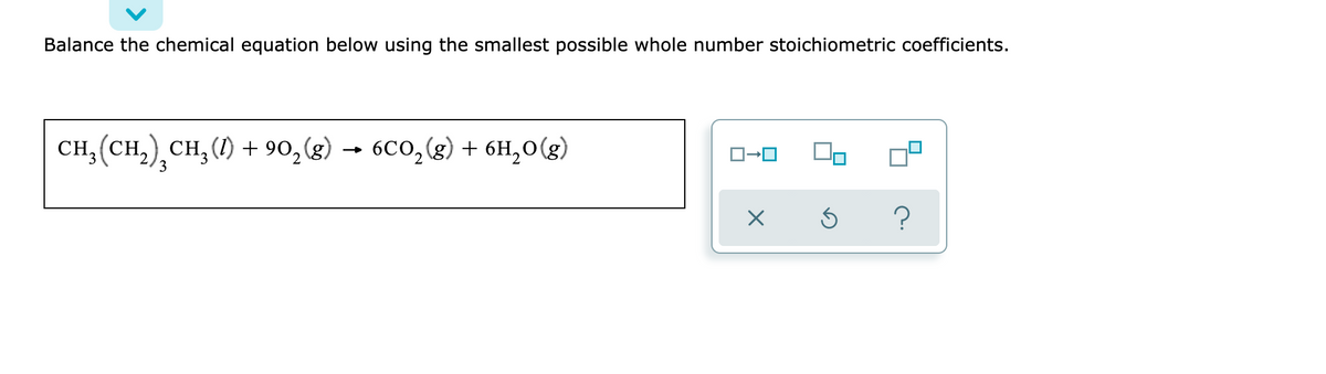 Balance the chemical equation below using the smallest possible whole number stoichiometric coefficients.
CH,(CH,) CH,() + 90,(g)
6CO,(g) + 6H,0(g)
3
?
