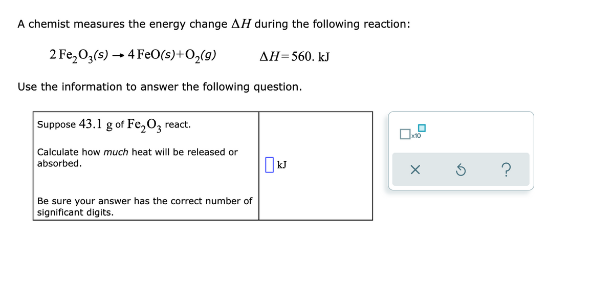 A chemist measures the energy change AH during the following reaction:
2 Fe,03(s) → 4 FeO(s)+O2(9)
AH=560. kJ
Use the information to answer the following question.
Suppose 43.1 g of Fe,O, react.
Calculate how much heat will be released or
absorbed.
kJ
?
Be sure your answer has the correct number of
significant digits.
