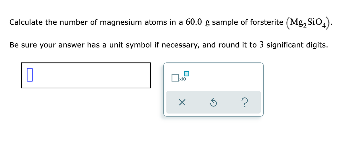 Calculate the number of magnesium atoms in a 60.0 g sample of forsterite (Mg, SiO,).
Be sure your answer has a unit symbol if necessary, and round it to 3 significant digits.
