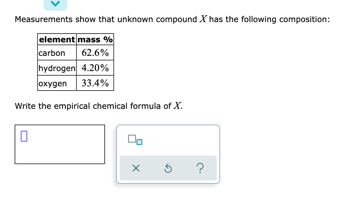 Measurements show that unknown compound X has the following composition:
element mass %
carbon
62.6%
hydrogen 4.20%
|охудen
33.4%
Write the empirical chemical formula of X.
?
