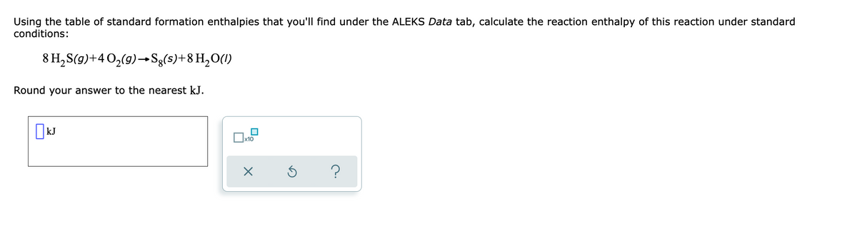 Using the table of standard formation enthalpies that you'll find under the ALEKS Data tab, calculate the reaction enthalpy of this reaction under standard
conditions:
8 H,S(g)+40,(9)–→Sg(s)+8H,O(1)
Round your answer to the nearest kJ.
x10
