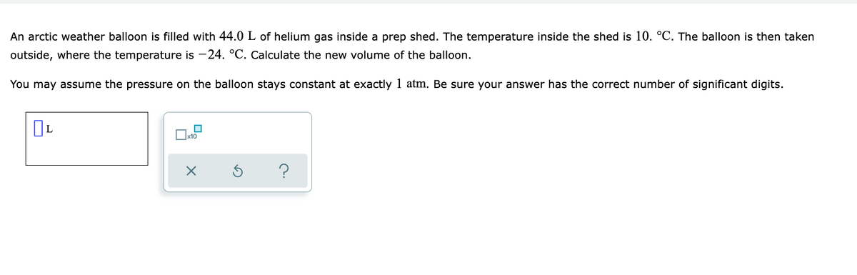 An arctic weather balloon is filled with 44.0 L of helium gas inside a prep shed. The temperature inside the shed is 10. °C. The balloon is then taken
outside, where the temperature is -24. °C. Calculate the new volume of the balloon.
You may assume the pressure on the balloon stays constant at exactly 1 atm. Be sure your answer has the correct number of significant digits.
x10
?
