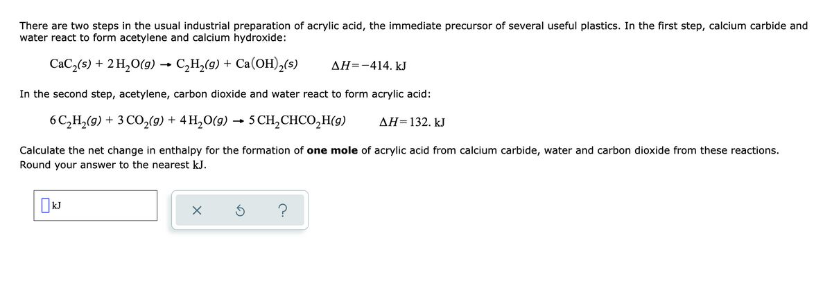 There are two steps in the usual industrial preparation of acrylic acid, the immediate precursor of several useful plastics. In the first step, calcium carbide and
water react to form acetylene and calcium hydroxide:
CaC,(s) + 2 H,O(g9)
→ C,H,(9) + Ca(OH),(s)
AH=-414. kJ
In the second step, acetylene, carbon dioxide and water react to form acrylic acid:
6 C,H,(9) + 3 CO,(g) + 4 H,O(g) → 5
CH, CHCO,H(9)
AH=132. kJ
Calculate the net change in enthalpy for the formation of one mole of acrylic acid from calcium carbide, water and carbon dioxide from these reactions.
Round your answer to the nearest kJ.
