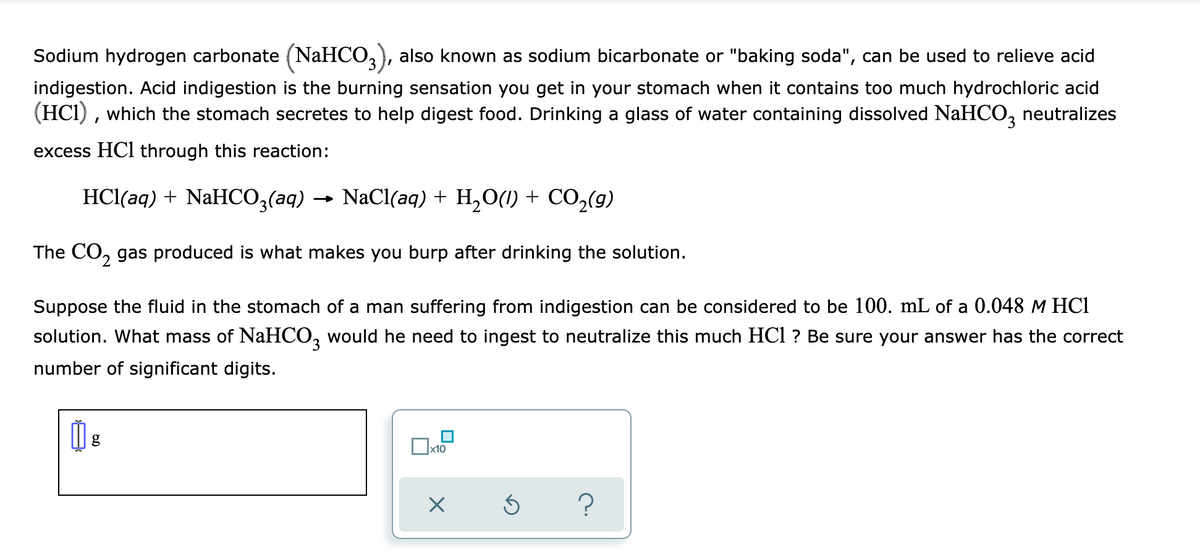 Sodium hydrogen carbonate (NaHCO,), also known as sodium bicarbonate or "baking soda", can be used to relieve acid
indigestion. Acid indigestion is the burning sensation you get in your stomach when it contains too much hydrochloric acid
(HCI) , which the stomach secretes to help digest food. Drinking a glass of water containing dissolved NaHCO, neutralizes
excess HCl through this reaction:
HCl(aq) + NaHCO;(aq)
→ NaCl(aq) + H,O(1) + CO,(g)
The CO, gas produced is what makes you burp after drinking the solution.
Suppose the fluid in the stomach of a man suffering from indigestion can be considered to be 100. mL of a 0.048 M HCI
solution. What mass of NaHCO, would he need to ingest to neutralize this much HCl ? Be sure your answer has the correct
number of significant digits.
x10
