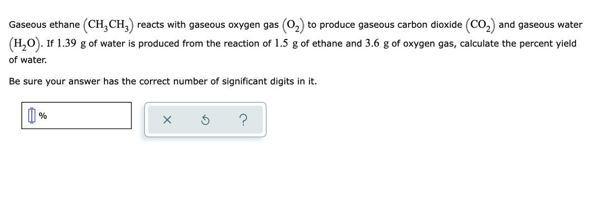 Gaseous ethane (CH,CH,) reacts with gaseous oxygen gas (02) to produce gaseous carbon dioxide (CO,) and gaseous water
(H,O). If 1.39 g of water is produced from the reaction of 1.5 g of ethane and 3.6 g of oxygen gas, calculate the percent yield
of water.
Be sure your answer has the correct number of significant digits in it.
%
?
