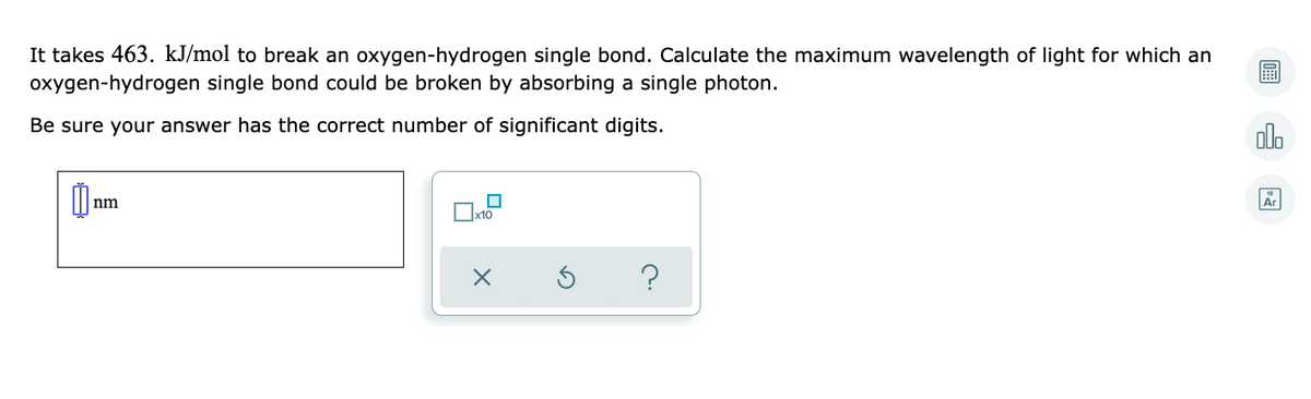 It takes 463. kJ/mol to break an oxygen-hydrogen single bond. Calculate the maximum wavelength of light for which an
oxygen-hydrogen single bond could be broken by absorbing a single photon.
Be sure your answer has the correct number of significant digits.
olo
nm
Ar
?
