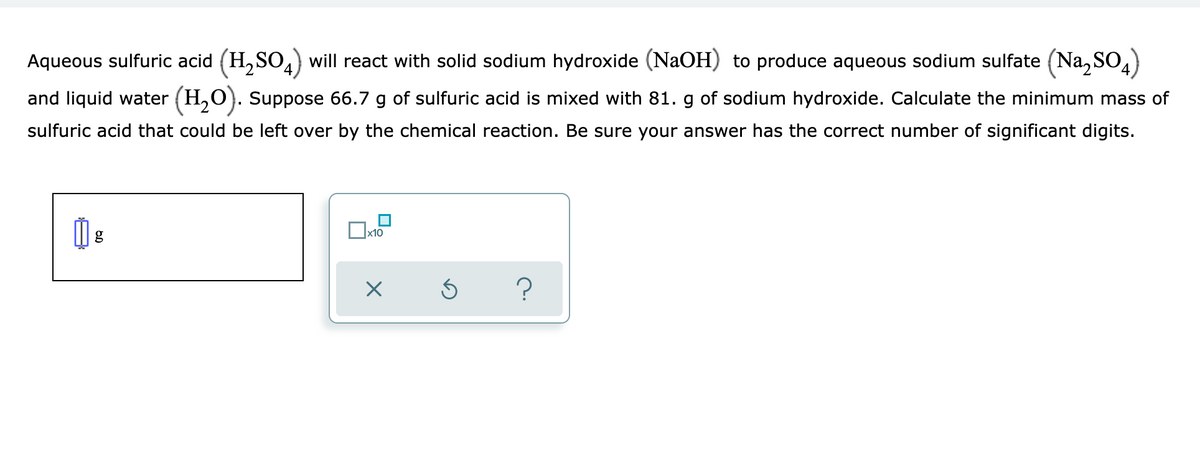 Aqueous sulfuric acid (H, SO,) will react with solid sodium hydroxide (NaOH) to produce aqueous sodium sulfate (Na, SO4)
and liquid water (H,O). Suppose 66.7 g of sulfuric acid is mixed with 81. g of sodium hydroxide. Calculate the minimum mass of
sulfuric acid that could be left over by the chemical reaction. Be sure your answer has the correct number of significant digits.
Ox10
