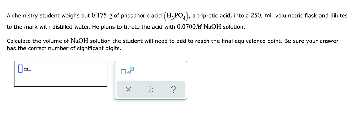 A chemistry student weighs out 0.175 g of phosphoric acid (H,PO), a triprotic acid, into a 250. mL volumetric flask and dilutes
to the mark with distilled water. He plans to titrate the acid with 0.0700M NAOH solution.
Calculate the volume of NaOH solution the student will need to add to reach the final equivalence point. Be sure your answer
has the correct number of significant digits.
||mL
