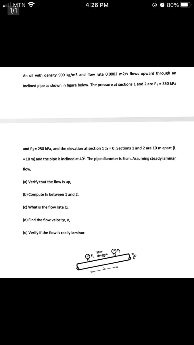 l MTN
1/1
4:26 PM
80%
An oil with density 900 kg/m3 and flow rate 0.0002 m2/s flows upward through an
inclined pipe as shown in figure below, The pressure at sections 1 and 2 are P1 = 350 kPa
and P2 = 250 kPa, and the elevation at section 1 z1 = 0, Sections 1 and 2 are 10 m apart (L
= 10 m) and the pipe is inclined at 40°. The pipe diameter is 6 cm. Assuming steady laminar
flow,
(a) Verify that the flow is up,
(b) Compute hr between 1 and 2,
(c) What is the flow rate Q,
(d) Find the flow velocity, V,
(e) Verify if the flow is really laminar.
Flow
OR direction
