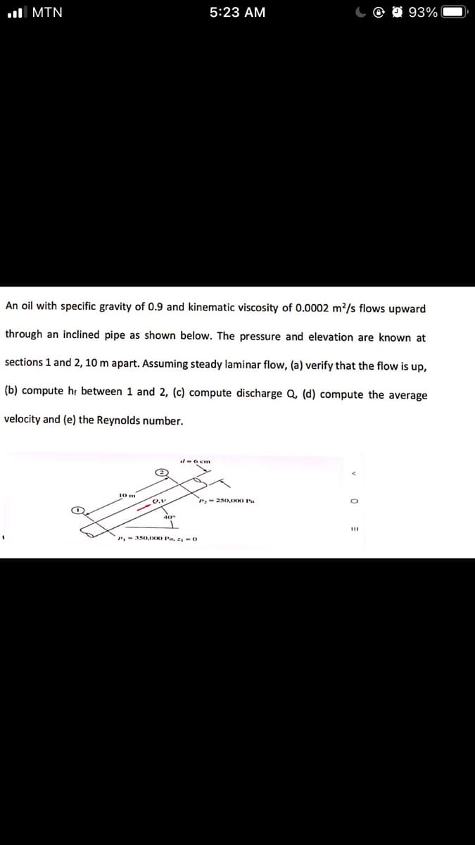 l MIN
5:23 AM
93%
An oil with specific gravity of 0.9 and kinematic viscosity of 0.0002 m²/s flows upward
through an inclined pipe as shown below. The pressure and elevation are known at
sections 1 and 2, 10 m apart. Assuming steady laminar flow, (a) verify that the flow is up,
(b) compute ht between 1 and 2, (c) compute discharge Q, (d) compute the average
velocity and (e) the Reynolds number.
10m
P,- 250D,O00 Pa
P-350,O0O Pa, z -0
