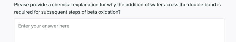 Please provide a chemical explanation for why the addition of water across the double bond is
required for subsequent steps of beta oxidation?
Enter your answer here
