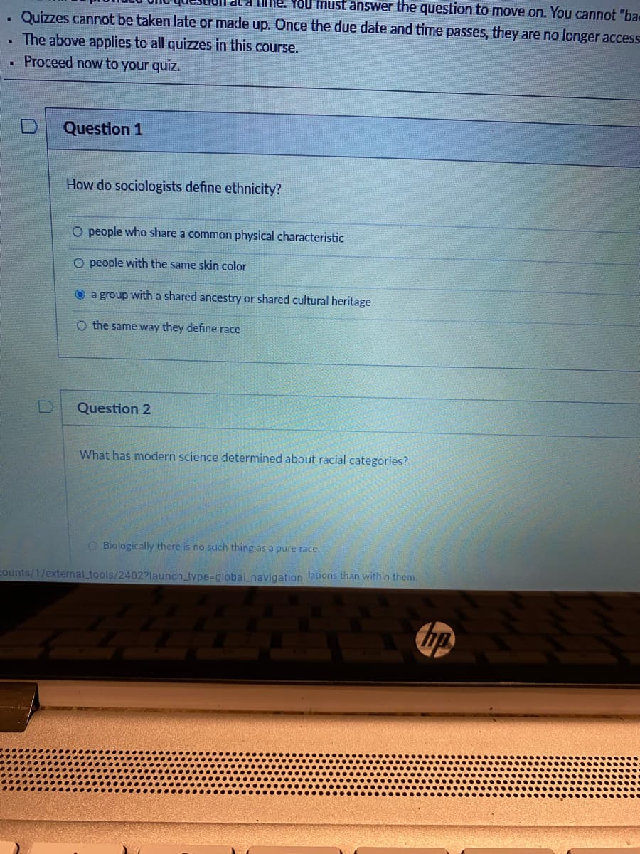 .
Me. You must answer the question to move on. You cannot "ba-
Quizzes cannot be taken late or made up. Once the due date and time passes, they are no longer access
. The above applies to all quizzes in this course.
.
Proceed now to your quiz.
Question 1
How do sociologists define ethnicity?
O people who share a common physical characteristic
O people with the same skin color
a group with a shared ancestry or shared cultural heritage
O the same way they define race
Question 2
What has modern science determined about racial categories?
Biologically there is no such thing as a pure race.
counts/1/external_tools/2402?launch_type-global_navigation lations than within them.