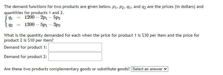 The demand functions for two products are given below. P₁, P2, 91, and 92 are the prices (in dollars) and
quantities for products 1 and 2.
91 =
1200 - 2p1 - 5p2
92 =
1300 - 5p1 - 3p2
What is the quantity demanded for each when the price for product 1 is $30 per item and the price for
product 2 is $10 per item?
Demand for product 1:
Demand for product 2:
Are these two products complementary goods or substitute goods? Select an answer