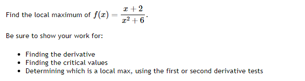 Find the local maximum of f(x)=
=
x + 2
x² +6
Be sure to show your work for:
• Finding the derivative
• Finding the critical values
• Determining which is a local max, using the first or second derivative tests